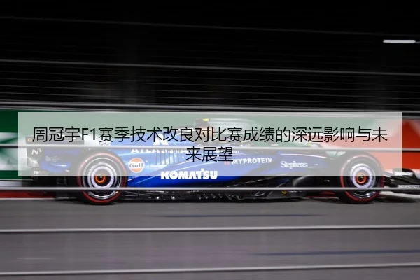 周冠宇F1赛季技术改良对比赛成绩的深远影响与未来展望