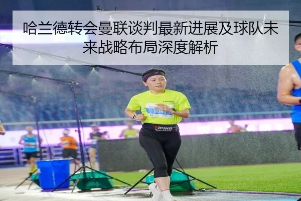 哈兰德转会曼联谈判最新进展及球队未来战略布局深度解析