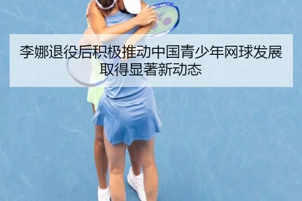 李娜退役后积极推动中国青少年网球发展取得显著新动态